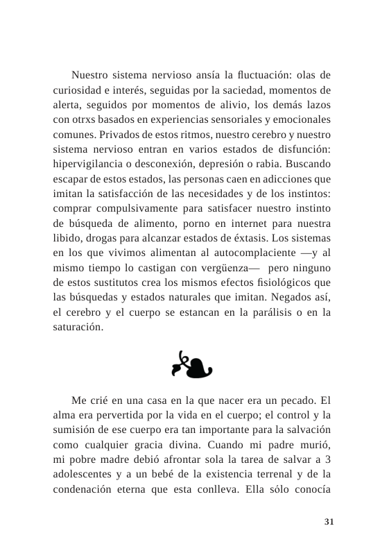 Nuestro sistema nervioso ansia la fluctuacién: olas de curiosidad e interés, seguidas por la saciedad, momentos de alerta, seguidos por momentos de alivio, los demds lazos con otrxs basados en experiencias sensoriales y emocionales comunes. Privados de estos ritmos, nuestro cerebro y nuestro sistema nervioso entran en varios estados de disfuncin: hipervigilancia o desconexion, depresion o rabia. Buscando escapar de estos estados, las personas caen en adicciones que imitan la satisfaccion de las necesidades y de los instintos: comprar compulsivamente para satisfacer nuestro instinto de bisqueda de alimento, porno en internet para nuestra libido, drogas para alcanzar estados de éxtasis. Los sistemas en los que vivimos alimentan al autocomplaciente —y al mismo tiempo lo castigan con vergiienza— pero ninguno de estos sustitutos crea los mismos efectos fisiologicos que las biisquedas y estados naturales que imitan. Negados asi, el cerebro y el cuerpo se estancan en la pardlisis o en la  saturacion,  Me crié en una casa en la que nacer era un pecado. El alma era pervertida por la vida en el cuerpo; el control y la sumisicn de ese cuerpo era tan importante para la salvacién como cualquier gracia divina. Cuando mi padre murio, mi pobre madre debid afrontar sola la tarea de salvar a 3 adolescentes y a un bebé de la existencia terrenal y de la condenacion eterna que esta conlleva. Ella solo conocia  31 